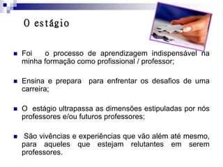 O estágio


   Foi   o processo de aprendizagem indispensável na
    minha formação como profissional / professor;

   Ensina e prepara para enfrentar os desafios de uma
    carreira;

   O estágio ultrapassa as dimensões estipuladas por nós
    professores e/ou futuros professores;

    São vivências e experiências que vão além até mesmo,
    para aqueles que estejam relutantes em serem
    professores.
 