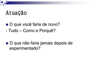 Atuação
 O que você faria de novo?
- Tudo – Como e Porquê?

   O que não faria jamais depois de
    experimentado?
 
