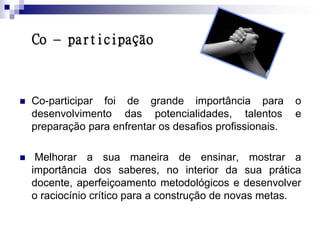 Co – participação



   Co-participar foi de grande importância para           o
    desenvolvimento das potencialidades, talentos          e
    preparação para enfrentar os desafios profissionais.

    Melhorar a sua maneira de ensinar, mostrar a
    importância dos saberes, no interior da sua prática
    docente, aperfeiçoamento metodológicos e desenvolver
    o raciocínio crítico para a construção de novas metas.
 