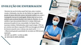 EVOLUÇÃO DE ENFERMAGEM
SAÚDE DA MULHER E DO
Paciente em uso de óculos nasal 5ml/min, ativo e reativo,
corado e hidratado, com face de dor. Refere ter ingerido uma
porção de janta oferecido ontem, dormindo melhor esta noite e
conseguido evacuar de madrugada .Relata estar se sentindo
solitário pois nenhum familiar veio visita-lo. Paciente diz ser
católico e que esta sentindo falta de ir a missa. Solicitado
presença do padre de sua comunidade. Ao Exame físico:
mucosas coradas e hidradatadas, septo nasal integro , CVC em
jd, curativo sem flanco esquerdo. SVD com drenagem de 200ml
de diurese amarelo ouro e edema com sinal cacifo +/+++
+.Observando grande quantidade de secreção em VAS durante
aspiração.
AP; MV+em AHTC/+ de RA em QSD.
AC: RCR EM 2T, BNFS/SOPROS.
 