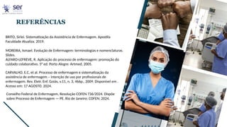 REFERÊNCIAS
BRITO, Sirlei. Sistematização da Assistência de Enfermagem. Apostila
Faculdade Atualiza. 2019.
MOREIRA, Ismael. Evolução de Enfermagem: terminologias e nomenclaturas.
Slides.
ALFARO-LEFREVE, R. Aplicação do processo de enfermagem: promoção do
cuidado colaborativo. 5° ed. Porto Alegre: Artmed, 2005.
CARVALHO, E.C, et al. Processo de enfermagem e sistematização da
assistência de enfermagem – intenção de uso por profissionais de
enfermagem. Rev. Eletr. Enf. Goiás, v.11, n. 3, 466p., 2009. Disponível em .
Acesso em: 17 AGOSTO. 2024.
Conselho Federal de Enfermagem, Resolução COFEN 736/2024. Dispõe
sobre Processo de Enfermagem — PE. Rio de Janeiro: COFEN; 2024.
 