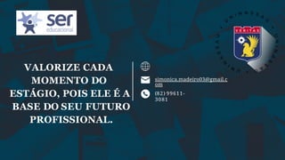 simonica.madeiro03@gmail.c
om
(82) 99611-
3081
VALORIZE CADA
MOMENTO DO
ESTÁGIO, POIS ELE É A
BASE DO SEU FUTURO
PROFISSIONAL.
 