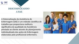 DESCOMPLICANDO
A SAE
A Sistematização da Assistência de
Enfermagem (SAE) é um método científico de
trabalho que proporciona melhoria
significativa da qualidade da Assistência
prestada ao cliente através do planejamento
individualizado das ações de Enfermagem
elaboradas pelo profissional enfermeiro.
 