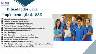 Dificuldades para
implementação do SAE
 Ausência de recurso financeiro;
 Recursos materiais insuficientes;
 Dificuldade de aceitação pela equipe;
 Falta de interesse dos profissionais;
 Desconhecimento relacionado à falta de capacitação,
 Educação permanente e continuada;
 Falta de tempo;
 Falta demanda dos pacientes e famílias;
 Discordância do aprendizado na graduação e
 Atuação na prática profissional;
 Métodos voltados à atenção terciária;
 Falta de apoio e interesse por parte da instituição em viabilizar e
da gestão local em implementar a SAE.
 