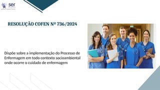 RESOLUÇÃO COFEN Nº 736/2024
Dispõe sobre a implementação do Processo de
Enfermagem em todo contexto socioambiental
onde ocorre o cuidado de enfermagem
 