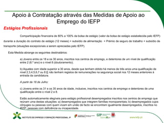 Estágios Profissionais
Comparticipação financeira de 80% a 100% da bolsa de estágio (valor da bolsa de estágio estabelecida pelo IEFP)
durante a duração do contrato de estágio (12 meses) + subsídio de alimentação + Prémio de seguro de trabalho + subsídio de
transporte (situações excepcionais a serem apreciadas pelo IEFP).
Esta Medida abrange os seguintes destinatários:
a) Jovens entre os 18 e os 30 anos, inscritos nos centros de emprego, e detentores de um nível de qualificação
entre 2 (6.º ano) e o nível 8 (doutoramento);
b) Aqueles com idade superior a 30 anos, desde que tenham obtido há menos de três anos uma qualificação de
nível 2,3,4,5,6,7 ou 8 E não tenham registos de remunerações na segurança social nos 12 meses anteriores à
entrada da candidatura.
A partir de 18 de Julho:
c) Jovens entre os 31 e os 35 anos de idade, inclusive, inscritos nos centros de emprego e detentores de uma
qualificação entre o nível 2 e 8.
Estão automaticamente elegíveis para estágio profissional desempregados inscritos nos centros de emprego que
reúnam uma destas situações: a) desempregados que integrem famílias monoparentais; b) desempregados cujos
cônjuges ou pessoas com quem vivam em união de facto se encontrem igualmente desempregados, inscritos no
IEFP; pessoas com deficiência ou incapacidade.
 