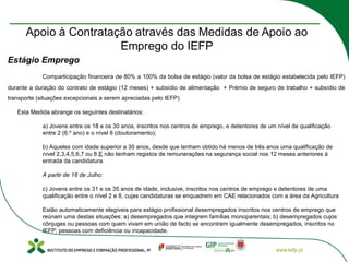 Estágio Emprego
Comparticipação financeira de 80% a 100% da bolsa de estágio (valor da bolsa de estágio estabelecida pelo IEFP)
durante a duração do contrato de estágio (12 meses) + subsídio de alimentação + Prémio de seguro de trabalho + subsídio de
transporte (situações excepcionais a serem apreciadas pelo IEFP).
Esta Medida abrange os seguintes destinatários:
a) Jovens entre os 18 e os 30 anos, inscritos nos centros de emprego, e detentores de um nível de qualificação
entre 2 (6.º ano) e o nível 8 (doutoramento);
b) Aqueles com idade superior a 30 anos, desde que tenham obtido há menos de três anos uma qualificação de
nível 2,3,4,5,6,7 ou 8 E não tenham registos de remunerações na segurança social nos 12 meses anteriores à
entrada da candidatura.
A partir de 18 de Julho:
c) Jovens entre os 31 e os 35 anos de idade, inclusive, inscritos nos centros de emprego e detentores de uma
qualificação entre o nível 2 e 8, cujas candidaturas se enquadrem em CAE relacionados com a área da Agricultura
Estão automaticamente elegíveis para estágio profissional desempregados inscritos nos centros de emprego que
reúnam uma destas situações: a) desempregados que integrem famílias monoparentais; b) desempregados cujos
cônjuges ou pessoas com quem vivam em união de facto se encontrem igualmente desempregados, inscritos no
IEFP; pessoas com deficiência ou incapacidade.
 