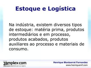 Estoque e Logística

Na indústria, existem diversos tipos
de estoque: matéria prima, produtos
intermediários e em processo,
produtos acabados, produtos
auxiliares ao processo e materiais de
consumo.


                     Henrique Montserrat Fernandez
                               www.henriquemf.com
 