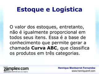 Estoque e Logística

O valor dos estoques, entretanto,
não é igualmente proporcional em
todos seus itens. Essa é a base de
conhecimento que permite gerar a
chamada Curva ABC, que classifica
os produtos em três categorias.


                    Henrique Montserrat Fernandez
                              www.henriquemf.com
 