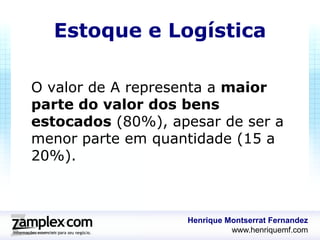 Estoque e Logística

O valor de A representa a maior
parte do valor dos bens
estocados (80%), apesar de ser a
menor parte em quantidade (15 a
20%).



                   Henrique Montserrat Fernandez
                             www.henriquemf.com
 