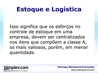 Estoque e Logística

Isso significa que os esforços no
controle de estoque em uma
empresa, devem ser centralizados
nos itens que compõem a classe A,
os mais valiosos, porém, em menor
quantidade.


                    Henrique Montserrat Fernandez
                              www.henriquemf.com
 