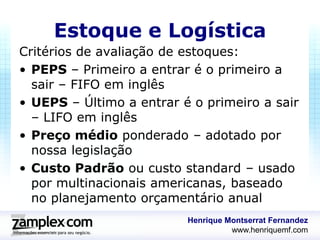 Estoque e Logística
Critérios de avaliação de estoques:
• PEPS – Primeiro a entrar é o primeiro a
  sair – FIFO em inglês
• UEPS – Último a entrar é o primeiro a sair
  – LIFO em inglês
• Preço médio ponderado – adotado por
  nossa legislação
• Custo Padrão ou custo standard – usado
  por multinacionais americanas, baseado
  no planejamento orçamentário anual
                          Henrique Montserrat Fernandez
                                    www.henriquemf.com
 