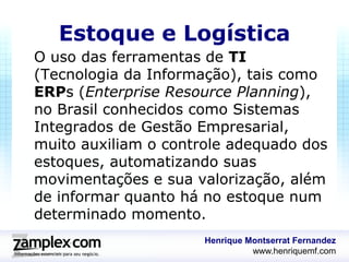 Estoque e Logística
O uso das ferramentas de TI
(Tecnologia da Informação), tais como
ERPs (Enterprise Resource Planning),
no Brasil conhecidos como Sistemas
Integrados de Gestão Empresarial,
muito auxiliam o controle adequado dos
estoques, automatizando suas
movimentações e sua valorização, além
de informar quanto há no estoque num
determinado momento.
                      Henrique Montserrat Fernandez
                                www.henriquemf.com
 
