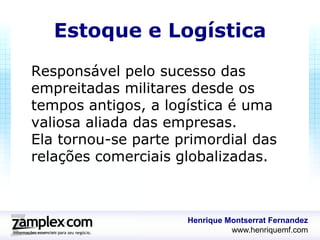 Estoque e Logística
Responsável pelo sucesso das
empreitadas militares desde os
tempos antigos, a logística é uma
valiosa aliada das empresas.
Ela tornou-se parte primordial das
relações comerciais globalizadas.



                     Henrique Montserrat Fernandez
                               www.henriquemf.com
 