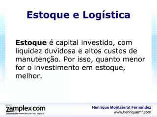 Estoque e Logística

Estoque é capital investido, com
liquidez duvidosa e altos custos de
manutenção. Por isso, quanto menor
for o investimento em estoque,
melhor.



                    Henrique Montserrat Fernandez
                              www.henriquemf.com
 
