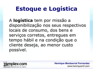 Estoque e Logística
A logística tem por missão a
disponibilização nos seus respectivos
locais de consumo, dos bens e
serviços corretos, entregues em
tempo hábil e na condição que o
cliente deseja, ao menor custo
possível.


                     Henrique Montserrat Fernandez
                               www.henriquemf.com
 