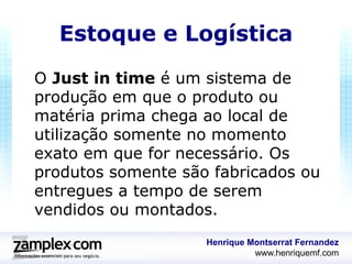 Estoque e Logística
O Just in time é um sistema de
produção em que o produto ou
matéria prima chega ao local de
utilização somente no momento
exato em que for necessário. Os
produtos somente são fabricados ou
entregues a tempo de serem
vendidos ou montados.
                    Henrique Montserrat Fernandez
                              www.henriquemf.com
 