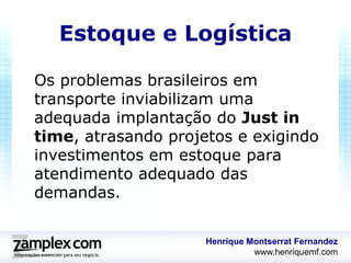 Estoque e Logística

Os problemas brasileiros em
transporte inviabilizam uma
adequada implantação do Just in
time, atrasando projetos e exigindo
investimentos em estoque para
atendimento adequado das
demandas.

                     Henrique Montserrat Fernandez
                               www.henriquemf.com
 