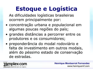 Estoque e Logística
  As dificuldades logísticas brasileiras
  ocorrem principalmente por:
• concentração urbana e populacional em
  algumas poucas regiões do país;
• grandes distâncias a percorrer entre os
  produtores e os consumidores;
• preponderância do modal rodoviário e
  falta de investimento em outros modais,
  além do péssimo estado de conservação
  de estradas.
                         Henrique Montserrat Fernandez
                                   www.henriquemf.com
 