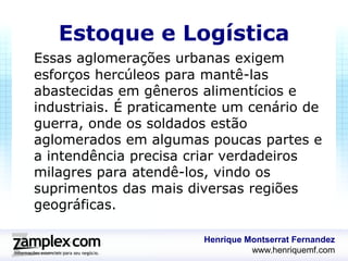 Estoque e Logística
Essas aglomerações urbanas exigem
esforços hercúleos para mantê-las
abastecidas em gêneros alimentícios e
industriais. É praticamente um cenário de
guerra, onde os soldados estão
aglomerados em algumas poucas partes e
a intendência precisa criar verdadeiros
milagres para atendê-los, vindo os
suprimentos das mais diversas regiões
geográficas.

                        Henrique Montserrat Fernandez
                                  www.henriquemf.com
 