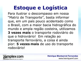 Estoque e Logística
Para ilustrar o descompasso em nossa
“Matriz de Transporte”, basta informar
que, em um país pouco acidentado como
o Brasil, com a maior bacia hidrográfica do
mundo e ampla região costeira, utilizamos
3 vezes mais o transporte rodoviário do
que o hidroviário! Em relação ao
transporte ferroviário, a coisa é ainda
pior: 5 vezes mais de uso do transporte
rodoviário!

                        Henrique Montserrat Fernandez
                                  www.henriquemf.com
 