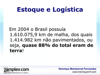 Estoque e Logística


Em 2004 o Brasil possuía
1.610.075,9 km de malha, dos quais
1.414.982 km não pavimentados, ou
seja, quase 88% do total eram de
terra!


                    Henrique Montserrat Fernandez
                              www.henriquemf.com
 
