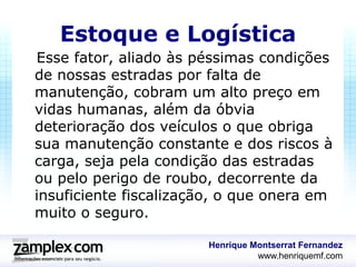Estoque e Logística
Esse fator, aliado às péssimas condições
de nossas estradas por falta de
manutenção, cobram um alto preço em
vidas humanas, além da óbvia
deterioração dos veículos o que obriga
sua manutenção constante e dos riscos à
carga, seja pela condição das estradas
ou pelo perigo de roubo, decorrente da
insuficiente fiscalização, o que onera em
muito o seguro.

                       Henrique Montserrat Fernandez
                                 www.henriquemf.com
 