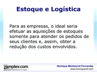 Estoque e Logística

Para as empresas, o ideal seria
efetuar as aquisições de estoques
somente para atender os pedidos de
seus clientes e, assim, obter a
redução dos custos envolvidos.



                    Henrique Montserrat Fernandez
                              www.henriquemf.com
 