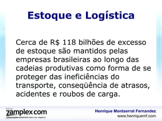 Estoque e Logística

Cerca de R$ 118 bilhões de excesso
de estoque são mantidos pelas
empresas brasileiras ao longo das
cadeias produtivas como forma de se
proteger das ineficiências do
transporte, conseqüência de atrasos,
acidentes e roubos de carga.

                     Henrique Montserrat Fernandez
                               www.henriquemf.com
 