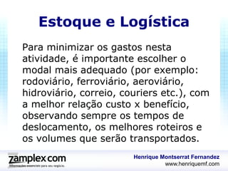 Estoque e Logística
Para minimizar os gastos nesta
atividade, é importante escolher o
modal mais adequado (por exemplo:
rodoviário, ferroviário, aeroviário,
hidroviário, correio, couriers etc.), com
a melhor relação custo x benefício,
observando sempre os tempos de
deslocamento, os melhores roteiros e
os volumes que serão transportados.
                        Henrique Montserrat Fernandez
                                  www.henriquemf.com
 