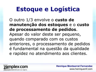 Estoque e Logística
O outro 1/3 envolve o custo de
manutenção dos estoques e o custo
de processamento de pedidos.
Apesar do valor deste ser pequeno,
quando comparado com os custos
anteriores, o processamento de pedidos
é fundamental na questão da qualidade
e rapidez no atendimento aos clientes.


                      Henrique Montserrat Fernandez
                                www.henriquemf.com
 