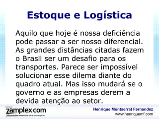 Estoque e Logística
Aquilo que hoje é nossa deficiência
pode passar a ser nosso diferencial.
As grandes distâncias citadas fazem
o Brasil ser um desafio para os
transportes. Parece ser impossível
solucionar esse dilema diante do
quadro atual. Mas isso mudará se o
governo e as empresas derem a
devida atenção ao setor.
                     Henrique Montserrat Fernandez
                               www.henriquemf.com
 