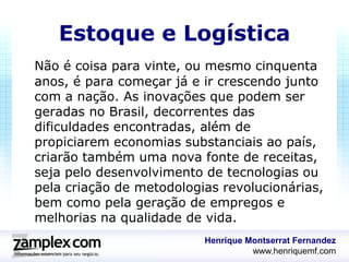Estoque e Logística
Não é coisa para vinte, ou mesmo cinquenta
anos, é para começar já e ir crescendo junto
com a nação. As inovações que podem ser
geradas no Brasil, decorrentes das
dificuldades encontradas, além de
propiciarem economias substanciais ao país,
criarão também uma nova fonte de receitas,
seja pelo desenvolvimento de tecnologias ou
pela criação de metodologias revolucionárias,
bem como pela geração de empregos e
melhorias na qualidade de vida.
                          Henrique Montserrat Fernandez
                                    www.henriquemf.com
 
