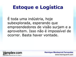 Estoque e Logística

É toda uma indústria, hoje
subexplorada, esperando que
empreendedores de visão surjam e a
aproveitem. Isso não é impossível de
ocorrer. Basta haver vontade.



                     Henrique Montserrat Fernandez
                               www.henriquemf.com
 