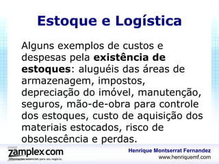 Estoque e Logística
Alguns exemplos de custos e
despesas pela existência de
estoques: aluguéis das áreas de
armazenagem, impostos,
depreciação do imóvel, manutenção,
seguros, mão-de-obra para controle
dos estoques, custo de aquisição dos
materiais estocados, risco de
obsolescência e perdas.
                     Henrique Montserrat Fernandez
                               www.henriquemf.com
 