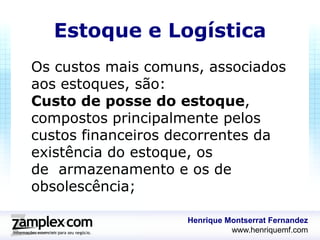 Estoque e Logística
Os custos mais comuns, associados
aos estoques, são:
Custo de posse do estoque,
compostos principalmente pelos
custos financeiros decorrentes da
existência do estoque, os
de armazenamento e os de
obsolescência;

                    Henrique Montserrat Fernandez
                              www.henriquemf.com
 