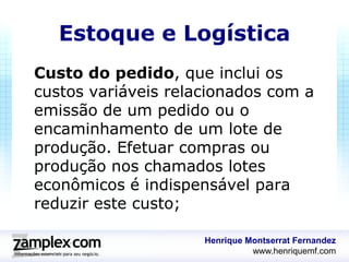 Estoque e Logística
Custo do pedido, que inclui os
custos variáveis relacionados com a
emissão de um pedido ou o
encaminhamento de um lote de
produção. Efetuar compras ou
produção nos chamados lotes
econômicos é indispensável para
reduzir este custo;

                     Henrique Montserrat Fernandez
                               www.henriquemf.com
 