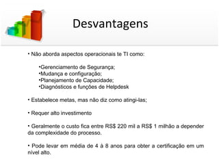 Desvantagens

• Não aborda aspectos operacionais te TI como:

    •Gerenciamento de Segurança;
    •Mudança e configuração;
    •Planejamento de Capacidade;
    •Diagnósticos e funções de Helpdesk

• Estabelece metas, mas não diz como atingi-las;

• Requer alto investimento

• Geralmente o custo fica entre RS$ 220 mil a RS$ 1 milhão a depender
da complexidade do processo.

• Pode levar em média de 4 à 8 anos para obter a certificação em um
nível alto.
 