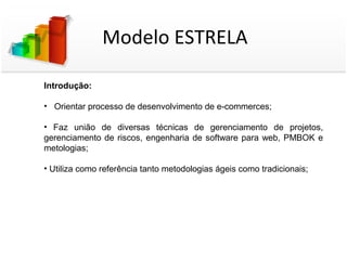 Modelo ESTRELA

Introdução:

• Orientar processo de desenvolvimento de e-commerces;

• Faz união de diversas técnicas de gerenciamento de projetos,
gerenciamento de riscos, engenharia de software para web, PMBOK e
metologias;

• Utiliza como referência tanto metodologias ágeis como tradicionais;
 