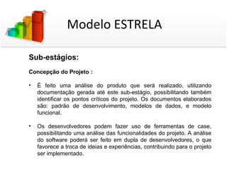 Modelo ESTRELA

Sub-estágios:
Concepção do Projeto :

•   É feito uma análise do produto que será realizado, utilizando
    documentação gerada até este sub-estágio, possibilitando também
    identificar os pontos críticos do projeto. Os documentos elaborados
    são: padrão de desenvolvimento, modelos de dados, e modelo
    funcional.

•   Os desenvolvedores podem fazer uso de ferramentas de case,
    possibilitando uma análise das funcionalidades do projeto. A análise
    do software poderá ser feito em dupla de desenvolvedores, o que
    favorece a troca de ideias e experiências, contribuindo para o projeto
    ser implementado.
 