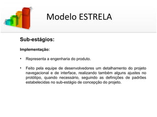 Modelo ESTRELA

Sub-estágios:
Implementação:

•   Representa a engenharia do produto.

•   Feito pela equipe de desenvolvedores um detalhamento do projeto
    navegacional e de interface, realizando também alguns ajustes no
    protótipo, quando necessário, seguindo as definições de padrões
    estabelecidas no sub-estágio de concepção do projeto.
 