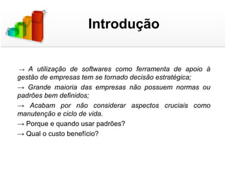 Introdução


 → A  utilização  de  softwares  como  ferramenta  de  apoio  à 
gestão de empresas tem se tornado decisão estratégica;
→  Grande  maioria  das  empresas  não  possuem  normas  ou 
padrões bem definidos;
→  Acabam  por  não  considerar  aspectos  cruciais  como 
manutenção e ciclo de vida.
→ Porque e quando usar padrões?
→ Qual o custo benefício?
 