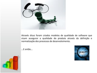Através disso foram criados modelos de qualidade de software que
visam assegurar a qualidade do produto através da definição e
normatização dos processos de desenvolvimento.


...E então...
 