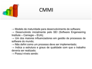 CMMI


→ Modelo de maturidade para desenvolvimento de software;
→ Desenvolvido inicialmente pelo SEI (Software Engeneering
Institute – Carnegie – EUA);
→ Um dos maiores influenciadores em gestão de processos de
software do mundo;
→ Não defini como um processo deve ser implementado;
→ Indica a estrutura e graus de qualidade com que o trabalho
deveria ser realizado;
→ Possui níveis sendo:
 