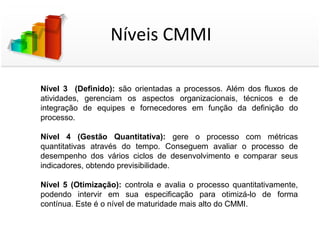 Níveis CMMI

Nível 3 (Definido): são orientadas a processos. Além dos fluxos de
atividades, gerenciam os aspectos organizacionais, técnicos e de
integração de equipes e fornecedores em função da definição do
processo.

Nível 4 (Gestão Quantitativa): gere o processo com métricas
quantitativas através do tempo. Conseguem avaliar o processo de
desempenho dos vários ciclos de desenvolvimento e comparar seus
indicadores, obtendo previsibilidade.

Nível 5 (Otimização): controla e avalia o processo quantitativamente,
podendo intervir em sua especificação para otimizá-lo de forma
contínua. Este é o nível de maturidade mais alto do CMMI.
 