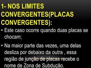 1- NOS LIMITES
CONVERGENTES(PLACAS
CONVERGENTES):
• Este caso ocorre quando duas placas se
  chocam;
• Na maior parte das vezes, uma delas
  desliza por debaixo da outra , essa
  região de junção de placas recebe o
  nome de Zona de Subdução.
 