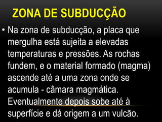ZONA DE SUBDUCÇÃO
• Na zona de subducção, a placa que
  mergulha está sujeita a elevadas
  temperaturas e pressões. As rochas
  fundem, e o material formado (magma)
  ascende até a uma zona onde se
  acumula - câmara magmática.
  Eventualmente depois sobe até à
  superfície e dá origem a um vulcão.
 