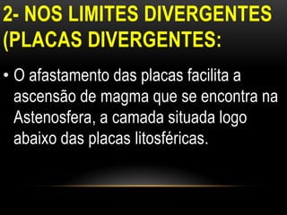 2- NOS LIMITES DIVERGENTES
(PLACAS DIVERGENTES:
• O afastamento das placas facilita a
  ascensão de magma que se encontra na
  Astenosfera, a camada situada logo
  abaixo das placas litosféricas.
 