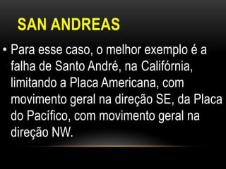 SAN ANDREAS
• Para esse caso, o melhor exemplo é a
  falha de Santo André, na Califórnia,
  limitando a Placa Americana, com
  movimento geral na direção SE, da Placa
  do Pacífico, com movimento geral na
  direção NW.
 