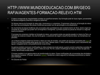 HTTP://WWW.MUNDOEDUCACAO.COM.BR/GEOG
RAFIA/AGENTES-FORMACAO-RELEVO.HTM
•   O relevo corresponde às irregularidades contidas na superfície terrestre. Sua formação pode ter duas origens, provenientes
    de fatores endógenos (internos) e exógenos (externos).
    Os fatores internos da formação do relevo são o tectonismo e o vulcanismo. O tectonismo influencia na formação de relevo
    por meio das acomodações das placas litosféricas que podem ser de aproximação ou de afastamento.
•   Os movimentos da placas litosféricas são provocados pela quantidade de calor existente dentro da Terra, dando origem às
    correntes de convecção que podem ser convergentes e divergentes: a primeira quando as placas se chocam e a segunda
    quanto se afastam.
    O processo de vulcanismo interfere na formação do relevo, pois quando existe uma grande pressão no interior da Terra, as
    camadas da crosta se rompem. De uma forma geral, o vulcanismo dá origem a duas formas de relevo: as montanhas e os
    planaltos.
    Já os fatores exógenos (externos) formam o relevo por meio de erosões, que podem ser pluviais (provocadas pela água da
    chuva) e fluviais (provocadas pelas águas dos rios e mar). Nesses casos, o relevo sofre alterações, pois o escoamento das
    águas o desgasta dando a ele gradativamente novas formas.
    As geleiras também promovem modificações no relevo através da erosão glacial, quando ocorrem avalanches e porções de
    rochas se desprendem, alterando, assim, o relevo do local. Por fim, existe a modificação do relevo por meio da ação dos
    ventos, denominada erosão eólica.
    O homem também é um agente externo de transformação do relevo. Essas modificações são provenientes das atividades e
    das relações humanas. O homem, através do trabalho, transforma o relevo segundo os interesses econômicos ou mesmo
    para habitação.
•   Por Eduardo de Freitas
 